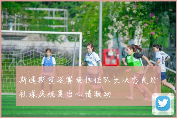 斯通斯重返赛场担任队长状态良好社媒庆祝复出心情激动