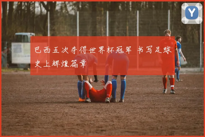 巴西五次夺得世界杯冠军 书写足球史上辉煌篇章