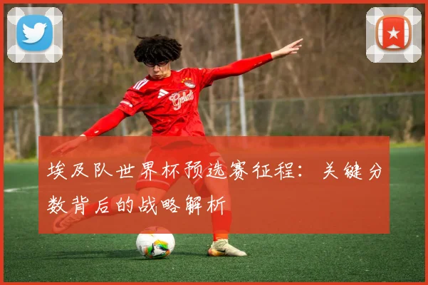 埃及队世界杯预选赛征程：关键分数背后的战略解析