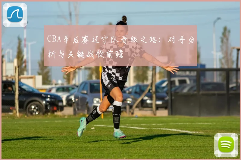 CBA季后赛辽宁队晋级之路：对手分析与关键战役前瞻