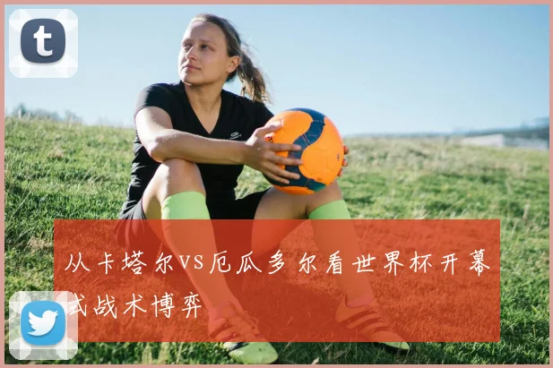 从卡塔尔vs厄瓜多尔看世界杯开幕式战术博弈