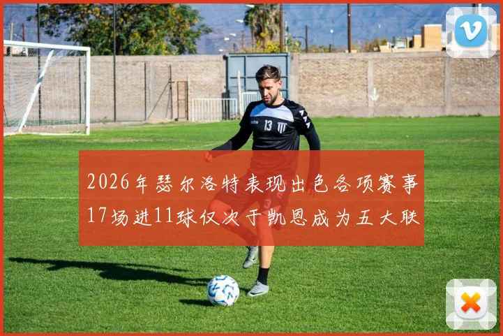 2026年瑟尔洛特表现出色各项赛事17场进11球仅次于凯恩成为五大联赛新星