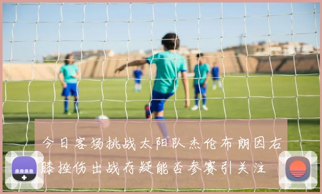今日客场挑战太阳队杰伦布朗因右膝挫伤出战存疑能否参赛引关注